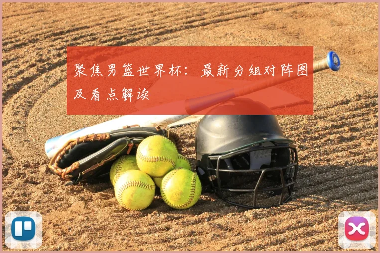 聚焦男篮世界杯：最新分组对阵图及看点解读