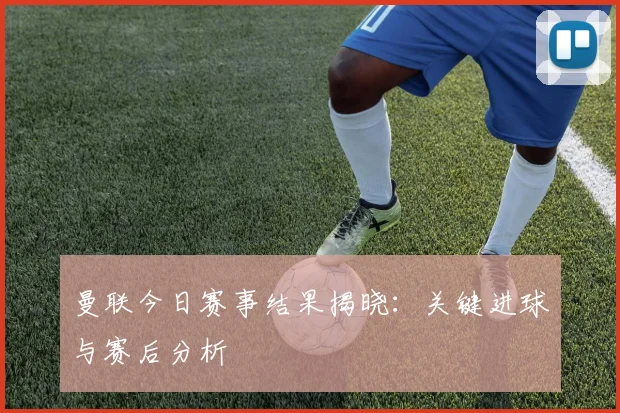 曼联今日赛事结果揭晓：关键进球与赛后分析